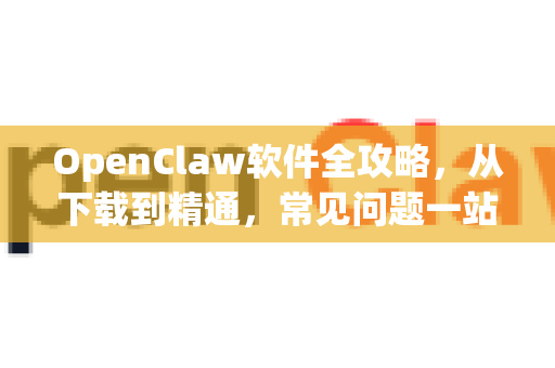 OpenClaw软件全攻略，从下载到精通，常见问题一站式解决