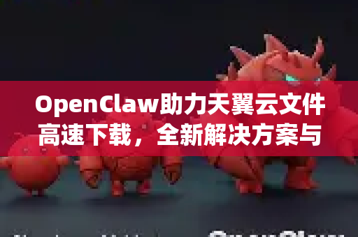 OpenClaw助力天翼云文件高速下载，全新解决方案与实战指南