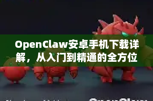 OpenClaw安卓手机下载详解，从入门到精通的全方位指南