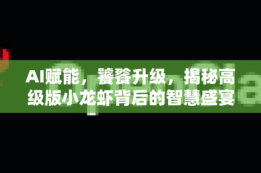 AI赋能，饕餮升级，揭秘高级版小龙虾背后的智慧盛宴