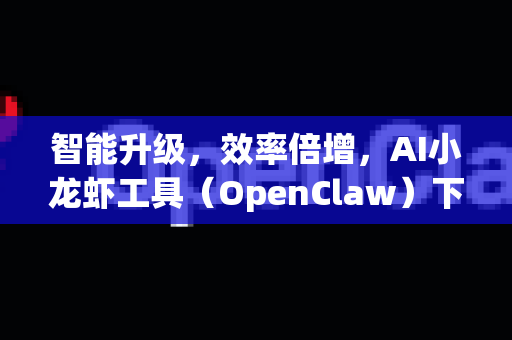 智能升级，效率倍增，AI小龙虾工具（OpenClaw）下载与应用全攻略