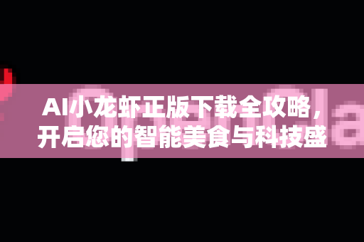 AI小龙虾正版下载全攻略，开启您的智能美食与科技盛宴