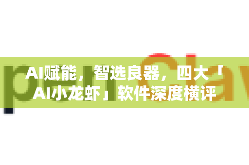 AI赋能，智选良器，四大「AI小龙虾」软件深度横评