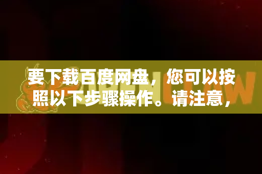 要下载百度网盘，您可以按照以下步骤操作。请注意，百度网盘的官方客户端提供更多功能，且通过官方渠道下载更安全
