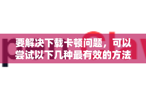 要解决下载卡顿问题，可以尝试以下几种最有效的方法，推荐按顺序尝试