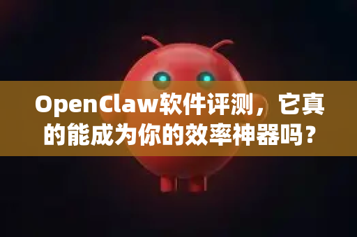 OpenClaw软件评测，它真的能成为你的效率神器吗？