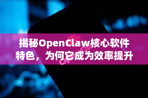 揭秘OpenClaw核心软件特色，为何它成为效率提升的终极利器