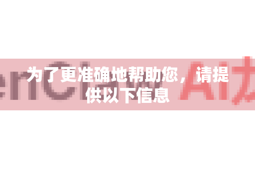 为了更准确地帮助您，请提供以下信息
