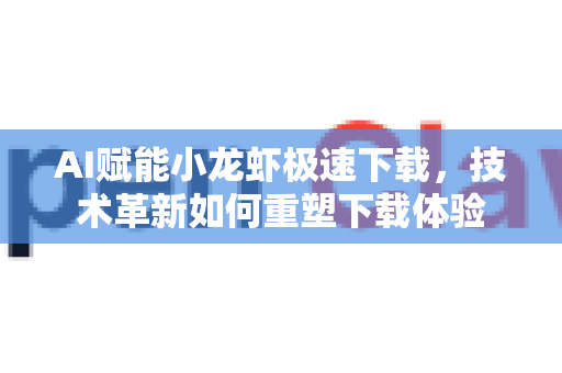 AI赋能小龙虾极速下载，技术革新如何重塑下载体验