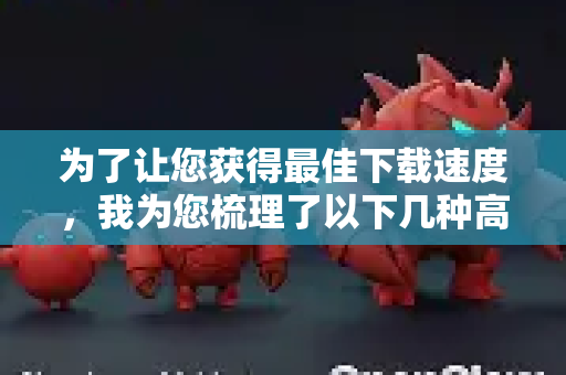 为了让您获得最佳下载速度，我为您梳理了以下几种高效、可靠的方法