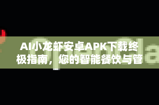 AI小龙虾安卓APK下载终极指南，您的智能餐饮与管理神器